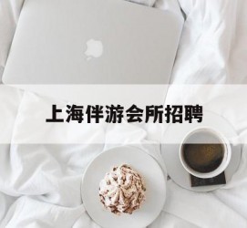 资阳上海伴游会所雇用(上海伴游雇用月入20)