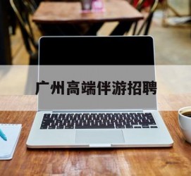 资阳广州高端伴游雇用(广州私家助理伴游雇用)